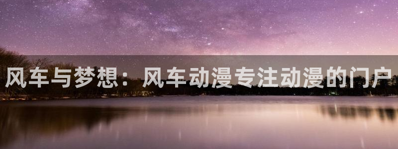 蛙漫跳转：风车与梦想：风车动漫专注动漫的门户